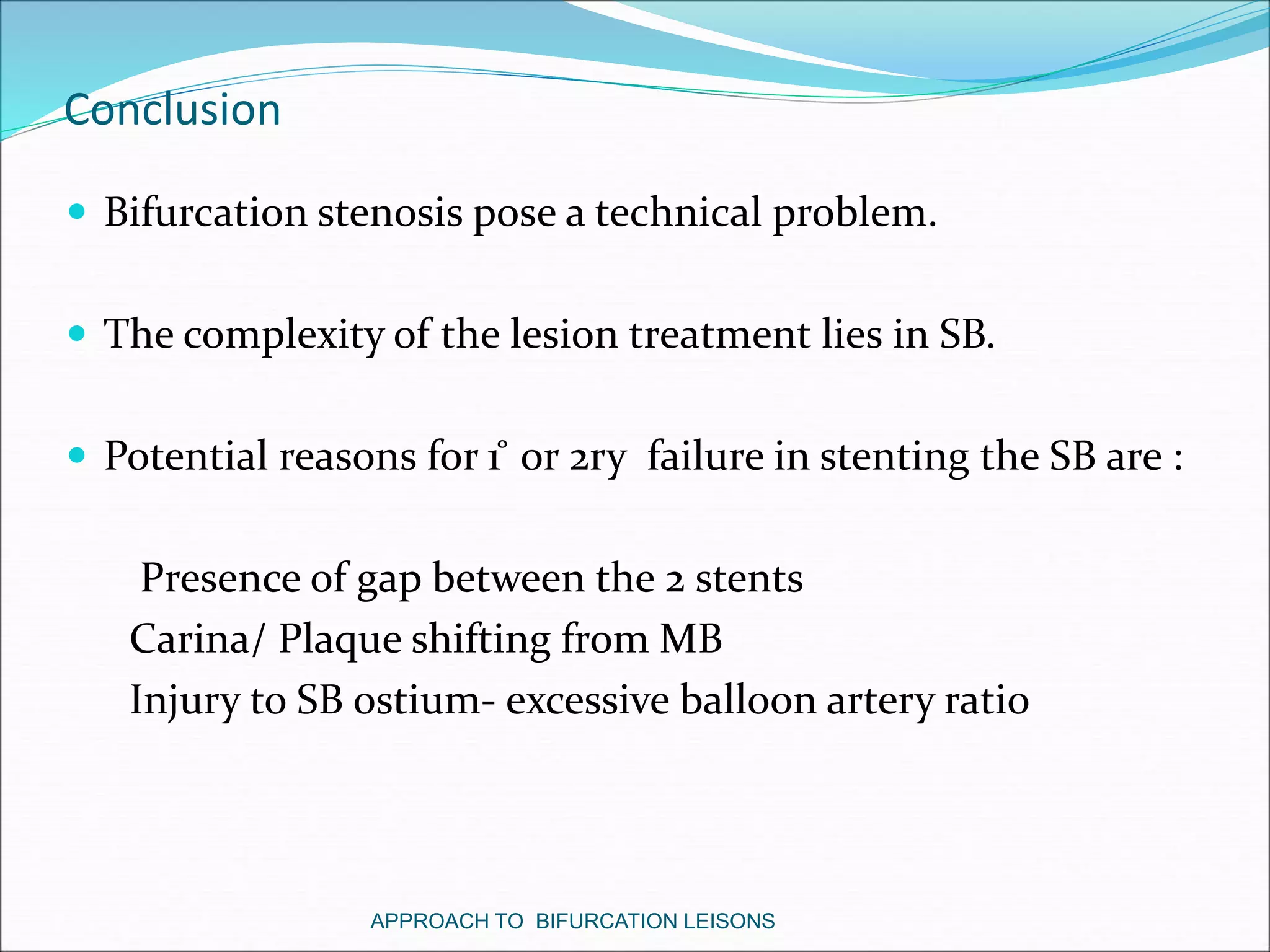 Conclusion
 Bifurcation stenosis pose a technical problem.
 The complexity of the lesion treatment lies in SB.
 Potential reasons for 1 ̊ or 2ry failure in stenting the SB are :
Presence of gap between the 2 stents
Carina/ Plaque shifting from MB
Injury to SB ostium- excessive balloon artery ratio
APPROACH TO BIFURCATION LEISONS
 