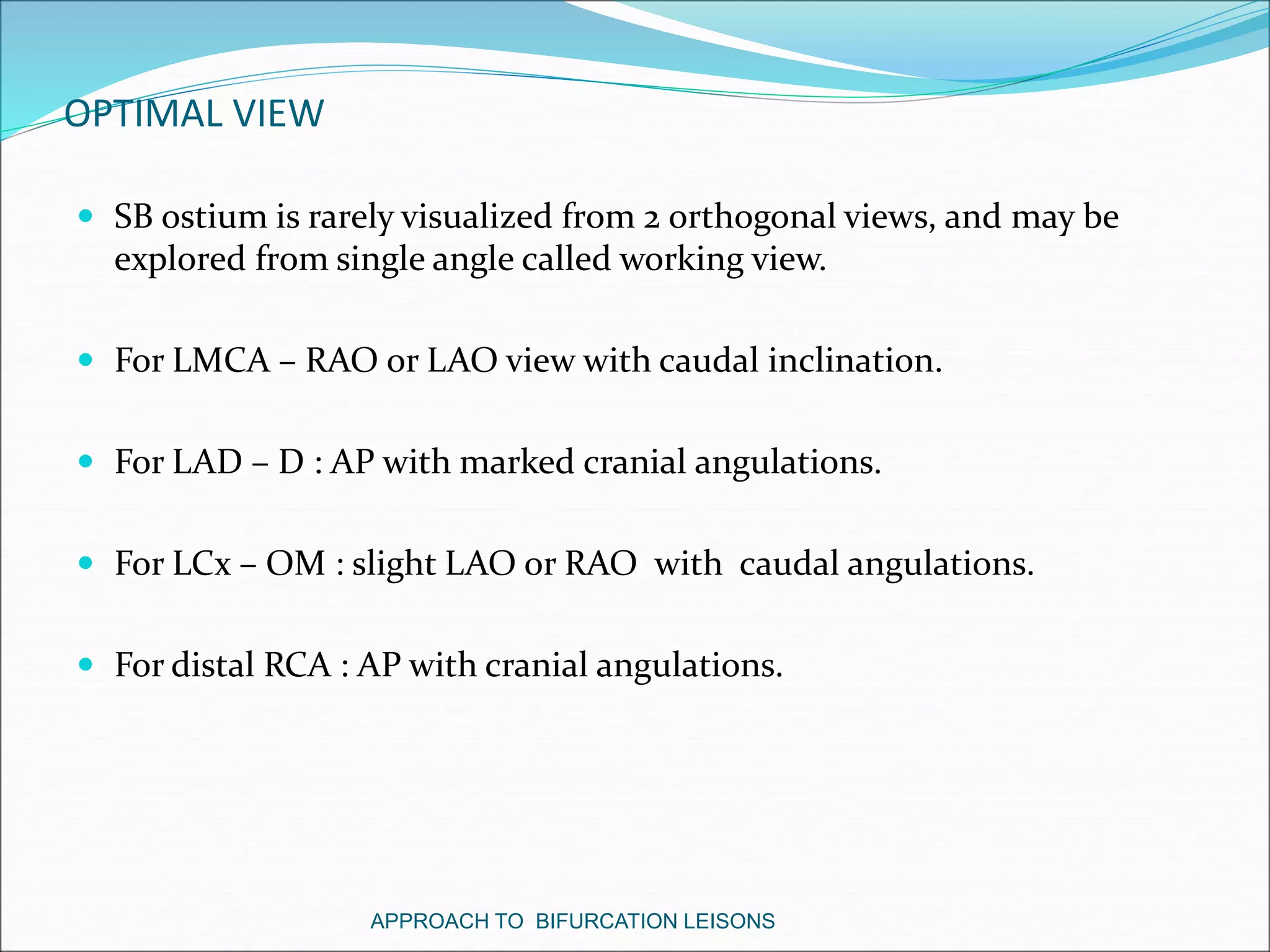OPTIMAL VIEW
 SB ostium is rarely visualized from 2 orthogonal views, and may be
explored from single angle called working view.
 For LMCA – RAO or LAO view with caudal inclination.
 For LAD – D : AP with marked cranial angulations.
 For LCx – OM : slight LAO or RAO with caudal angulations.
 For distal RCA : AP with cranial angulations.
APPROACH TO BIFURCATION LEISONS
 