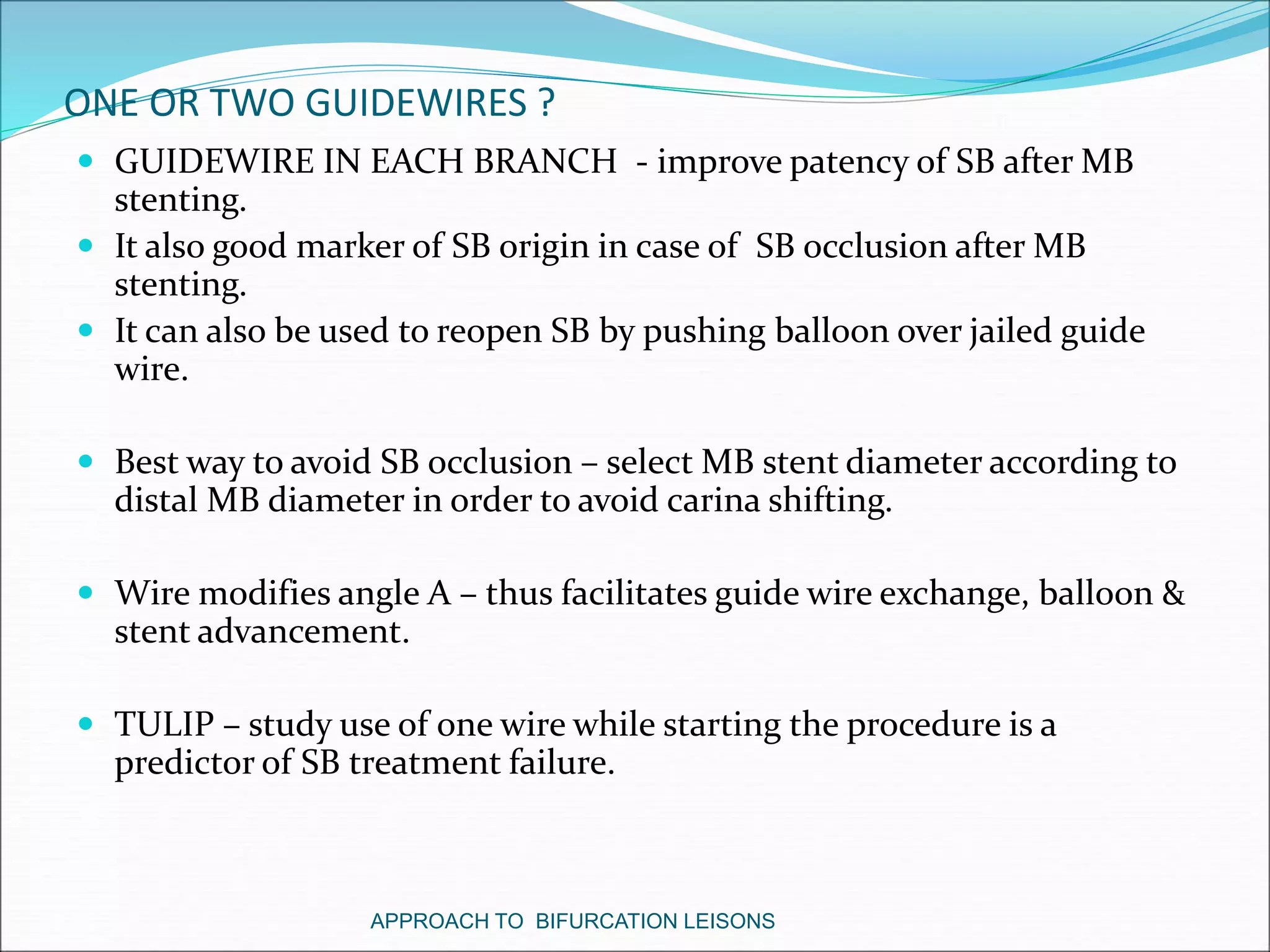 ONE OR TWO GUIDEWIRES ?
 GUIDEWIRE IN EACH BRANCH - improve patency of SB after MB
stenting.
 It also good marker of SB origin in case of SB occlusion after MB
stenting.
 It can also be used to reopen SB by pushing balloon over jailed guide
wire.
 Best way to avoid SB occlusion – select MB stent diameter according to
distal MB diameter in order to avoid carina shifting.
 Wire modifies angle A – thus facilitates guide wire exchange, balloon &
stent advancement.
 TULIP – study use of one wire while starting the procedure is a
predictor of SB treatment failure.
APPROACH TO BIFURCATION LEISONS
 