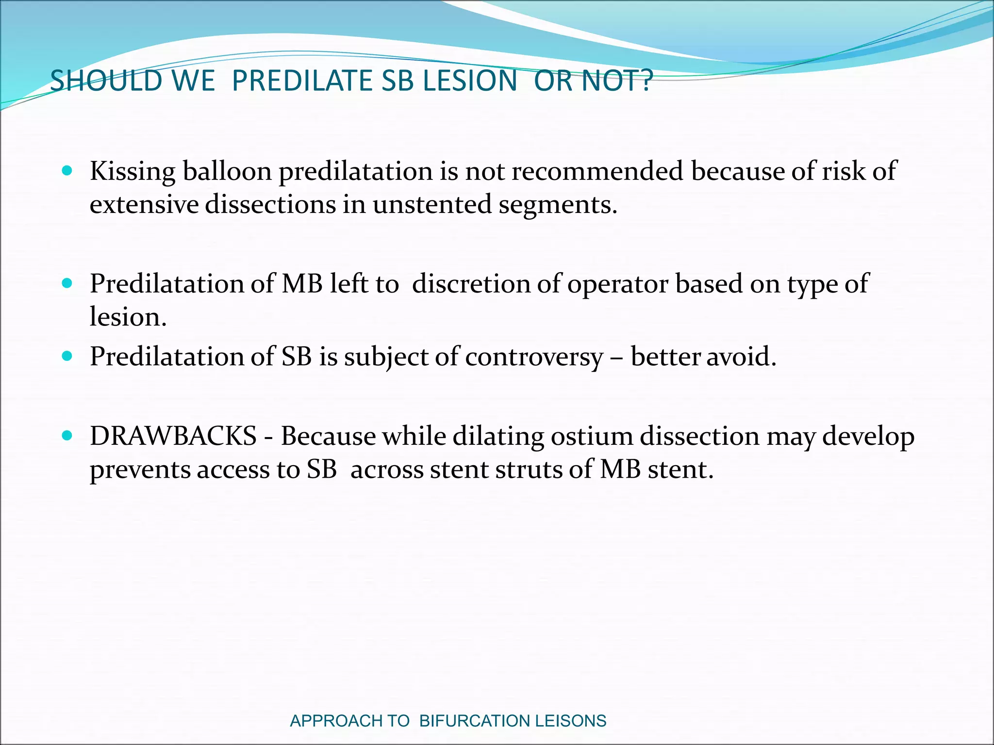 SHOULD WE PREDILATE SB LESION OR NOT?
 Kissing balloon predilatation is not recommended because of risk of
extensive dissections in unstented segments.
 Predilatation of MB left to discretion of operator based on type of
lesion.
 Predilatation of SB is subject of controversy – better avoid.
 DRAWBACKS - Because while dilating ostium dissection may develop
prevents access to SB across stent struts of MB stent.
APPROACH TO BIFURCATION LEISONS
 