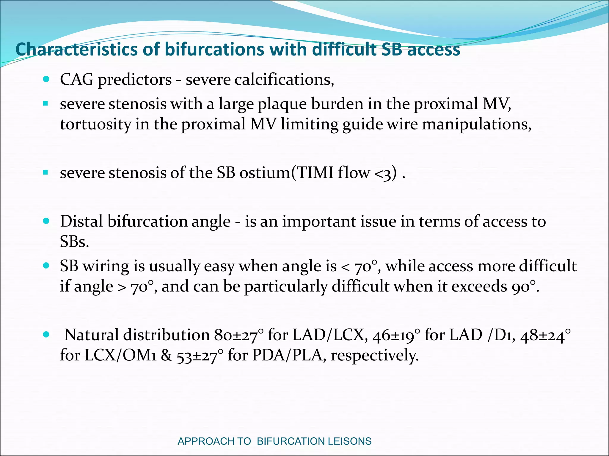 Characteristics of bifurcations with difficult SB access
 CAG predictors - severe calcifications,
 severe stenosis with a large plaque burden in the proximal MV,
tortuosity in the proximal MV limiting guide wire manipulations,
 severe stenosis of the SB ostium(TIMI flow <3) .
 Distal bifurcation angle - is an important issue in terms of access to
SBs.
 SB wiring is usually easy when angle is < 70°, while access more difficult
if angle > 70°, and can be particularly difficult when it exceeds 90°.
 Natural distribution 80±27° for LAD/LCX, 46±19° for LAD /D1, 48±24°
for LCX/OM1 & 53±27° for PDA/PLA, respectively.
APPROACH TO BIFURCATION LEISONS
 