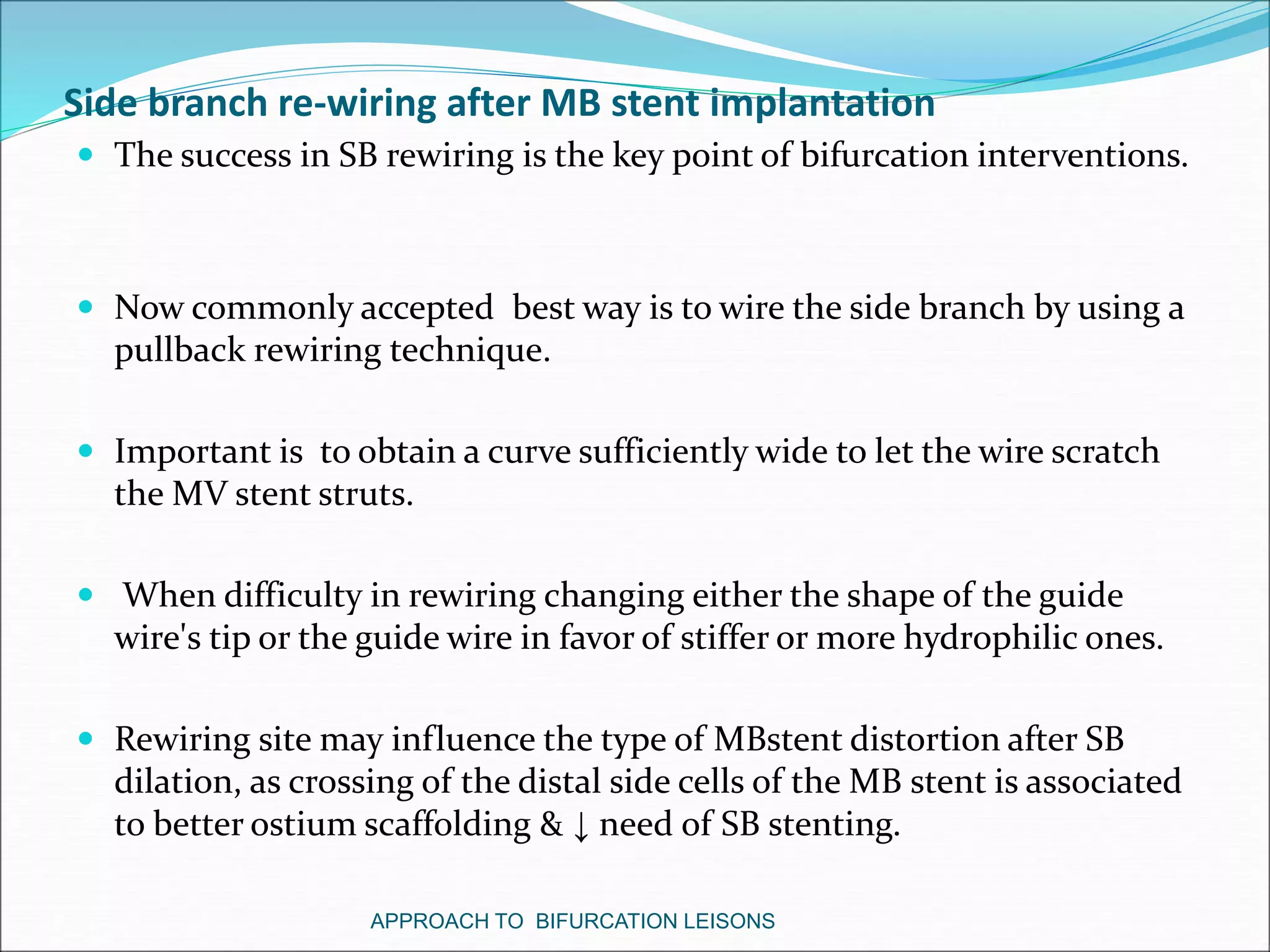 Side branch re-wiring after MB stent implantation
 The success in SB rewiring is the key point of bifurcation interventions.
 Now commonly accepted best way is to wire the side branch by using a
pullback rewiring technique.
 Important is to obtain a curve sufficiently wide to let the wire scratch
the MV stent struts.
 When difficulty in rewiring changing either the shape of the guide
wire's tip or the guide wire in favor of stiffer or more hydrophilic ones.
 Rewiring site may influence the type of MBstent distortion after SB
dilation, as crossing of the distal side cells of the MB stent is associated
to better ostium scaffolding & ↓ need of SB stenting.
APPROACH TO BIFURCATION LEISONS
 
