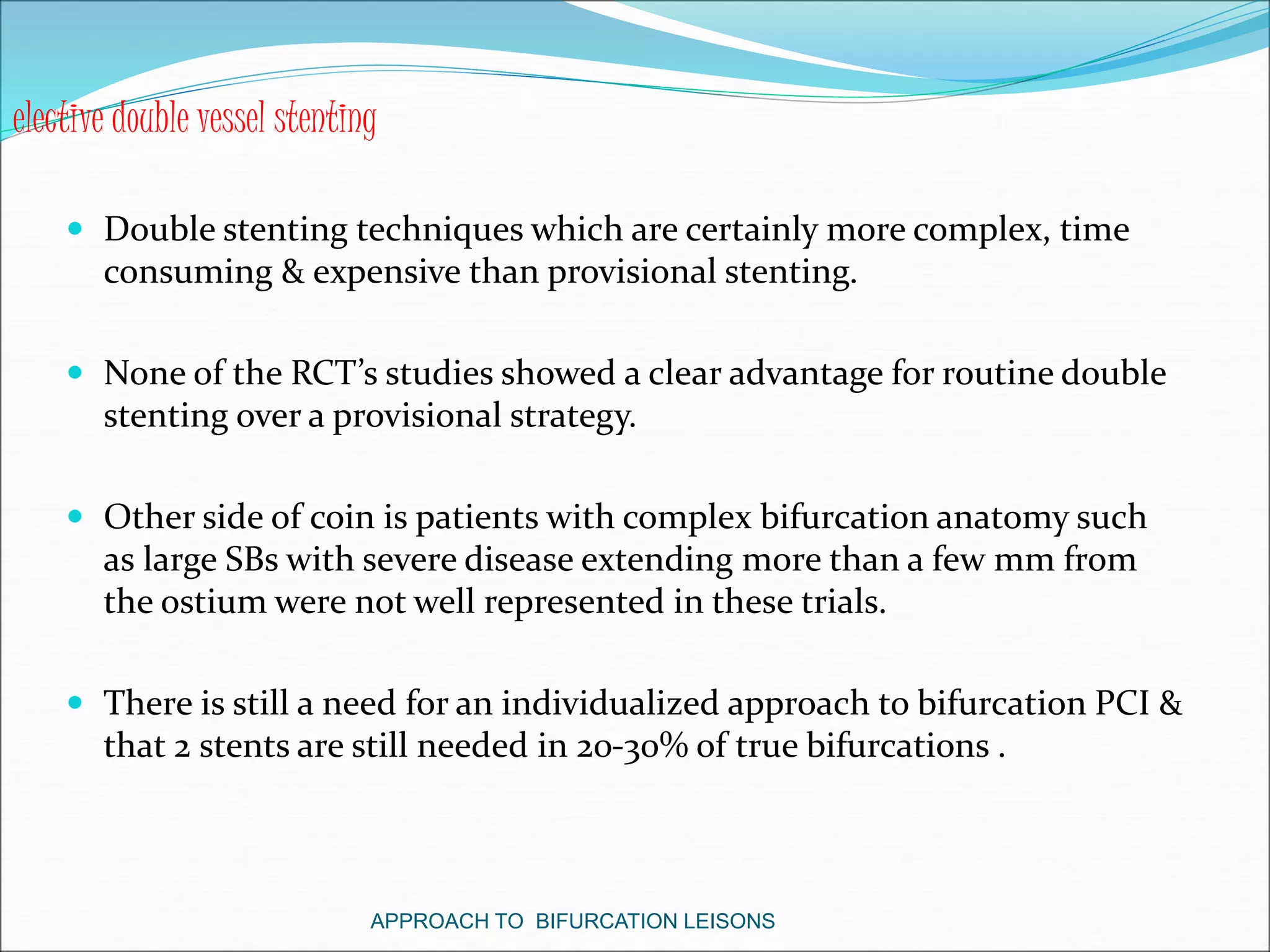  Double stenting techniques which are certainly more complex, time
consuming & expensive than provisional stenting.
 None of the RCT’s studies showed a clear advantage for routine double
stenting over a provisional strategy.
 Other side of coin is patients with complex bifurcation anatomy such
as large SBs with severe disease extending more than a few mm from
the ostium were not well represented in these trials.
 There is still a need for an individualized approach to bifurcation PCI &
that 2 stents are still needed in 20-30% of true bifurcations .
APPROACH TO BIFURCATION LEISONS
elective double vessel stenting
 