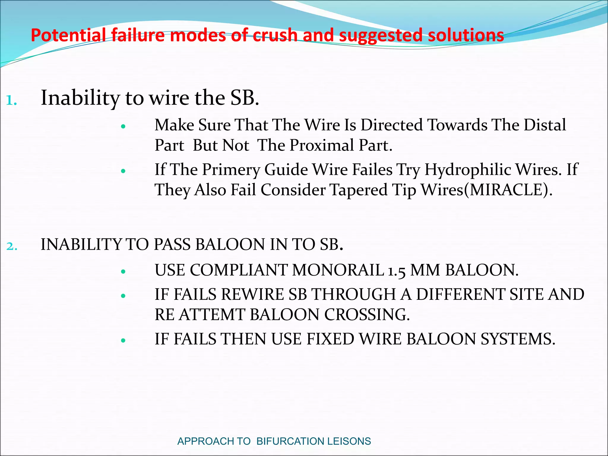 1. Inability to wire the SB.
 Make Sure That The Wire Is Directed Towards The Distal
Part But Not The Proximal Part.
 If The Primery Guide Wire Failes Try Hydrophilic Wires. If
They Also Fail Consider Tapered Tip Wires(MIRACLE).
2. INABILITY TO PASS BALOON IN TO SB.
 USE COMPLIANT MONORAIL 1.5 MM BALOON.
 IF FAILS REWIRE SB THROUGH A DIFFERENT SITE AND
RE ATTEMT BALOON CROSSING.
 IF FAILS THEN USE FIXED WIRE BALOON SYSTEMS.
Potential failure modes of crush and suggested solutions
APPROACH TO BIFURCATION LEISONS
 