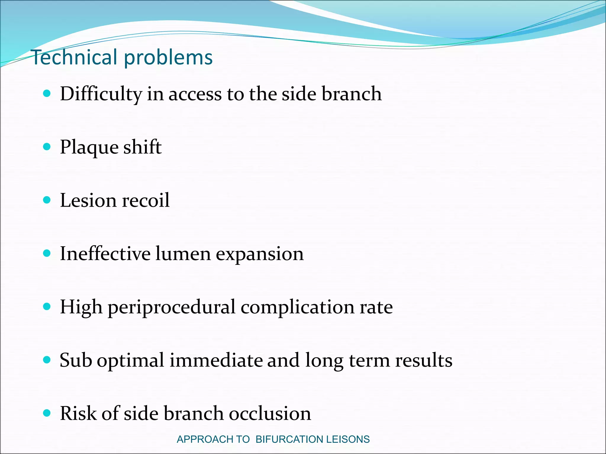 Technical problems
 Difficulty in access to the side branch
 Plaque shift
 Lesion recoil
 Ineffective lumen expansion
 High periprocedural complication rate
 Sub optimal immediate and long term results
 Risk of side branch occlusion
APPROACH TO BIFURCATION LEISONS
 