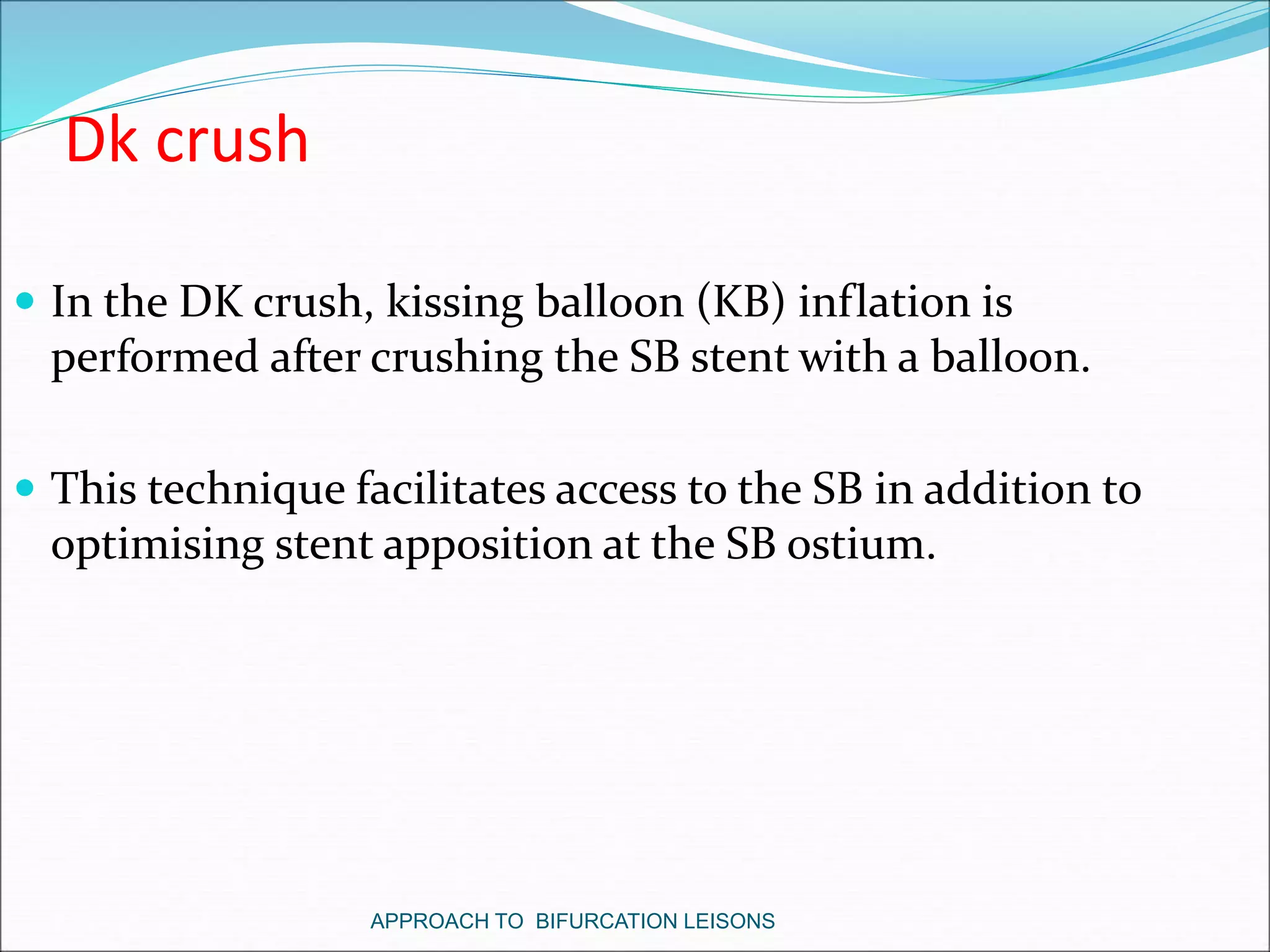 Dk crush
 In the DK crush, kissing balloon (KB) inflation is
performed after crushing the SB stent with a balloon.
 This technique facilitates access to the SB in addition to
optimising stent apposition at the SB ostium.
APPROACH TO BIFURCATION LEISONS
 