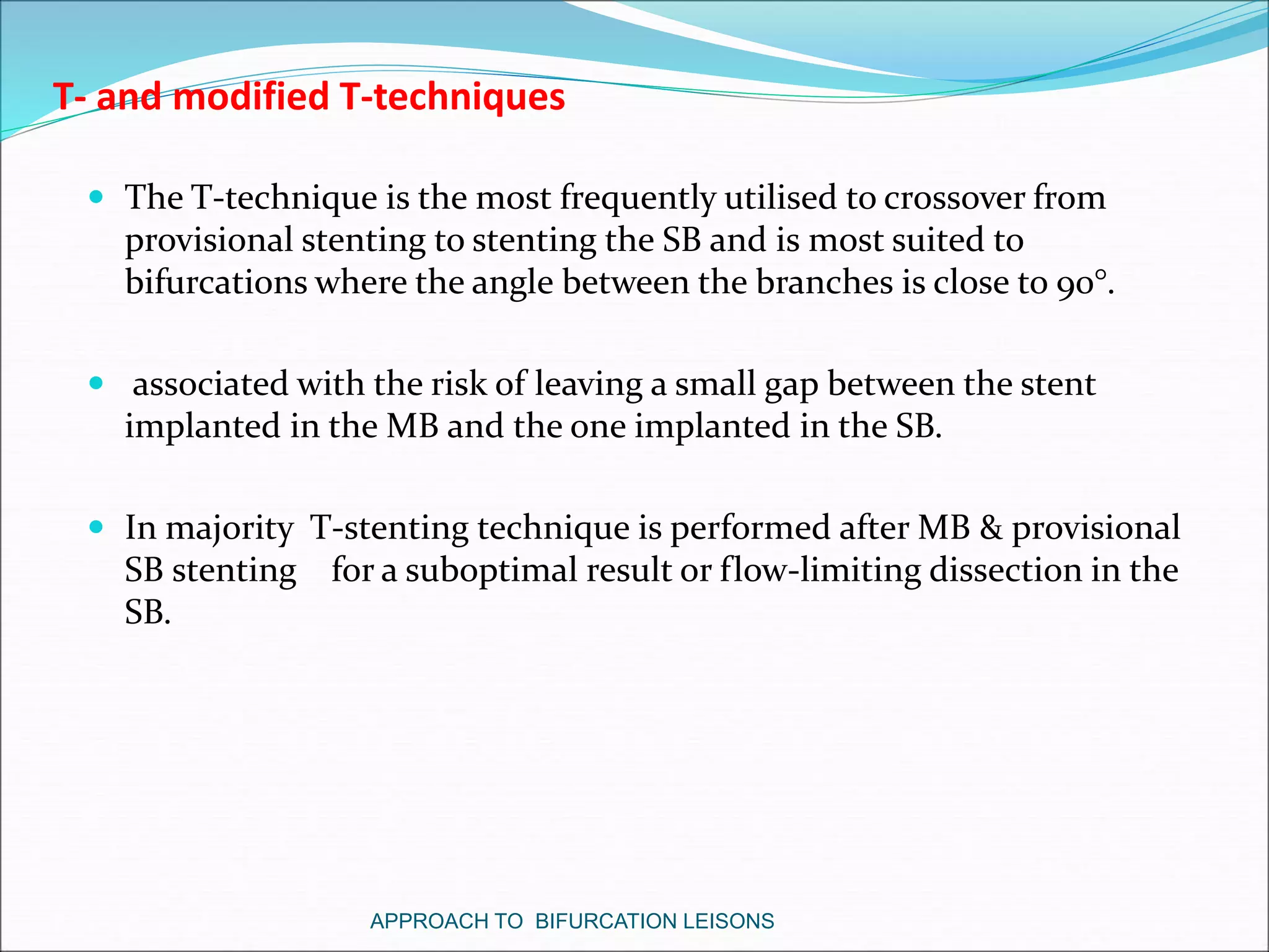 T- and modified T-techniques
 The T-technique is the most frequently utilised to crossover from
provisional stenting to stenting the SB and is most suited to
bifurcations where the angle between the branches is close to 90°.
 associated with the risk of leaving a small gap between the stent
implanted in the MB and the one implanted in the SB.
 In majority T-stenting technique is performed after MB & provisional
SB stenting for a suboptimal result or flow-limiting dissection in the
SB.
APPROACH TO BIFURCATION LEISONS
 