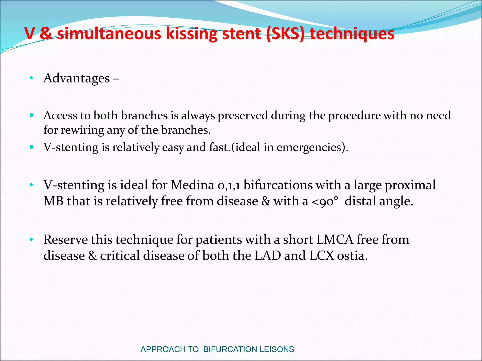 V & simultaneous kissing stent (SKS) techniques
• Advantages –
 Access to both branches is always preserved during the procedure with no need
for rewiring any of the branches.
 V-stenting is relatively easy and fast.(ideal in emergencies).
• V-stenting is ideal for Medina 0,1,1 bifurcations with a large proximal
MB that is relatively free from disease & with a <90° distal angle.
• Reserve this technique for patients with a short LMCA free from
disease & critical disease of both the LAD and LCX ostia.
APPROACH TO BIFURCATION LEISONS
 