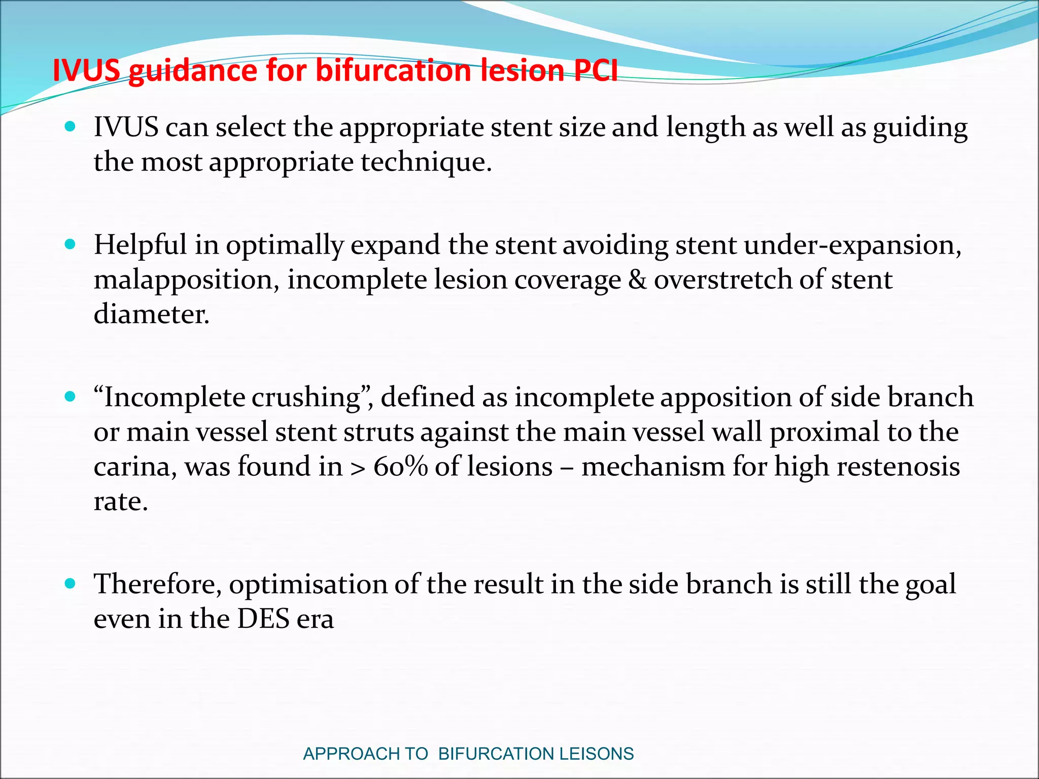 IVUS guidance for bifurcation lesion PCI
 IVUS can select the appropriate stent size and length as well as guiding
the most appropriate technique.
 Helpful in optimally expand the stent avoiding stent under-expansion,
malapposition, incomplete lesion coverage & overstretch of stent
diameter.
 “Incomplete crushing”, defined as incomplete apposition of side branch
or main vessel stent struts against the main vessel wall proximal to the
carina, was found in > 60% of lesions – mechanism for high restenosis
rate.
 Therefore, optimisation of the result in the side branch is still the goal
even in the DES era
APPROACH TO BIFURCATION LEISONS
 