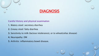 DIAGNOSIS 
Careful History and physical examination 
1. Watery stool: secretory diarrhea 
2. Greasy stool: fatty diarrhea 
3. Sensitivity to milk (lactose intolerance), or to wheat(celiac disease) 
4. Neuropathy: DM 
5. Arthritis: inflammatory bowel disease. 
 
