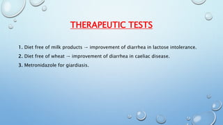 THERAPEUTIC TESTS 
1. Diet free of milk products → improvement of diarrhea in lactose intolerance. 
2. Diet free of wheat → improvement of diarrhea in caeliac disease. 
3. Metronidazole for giardiasis. 
 