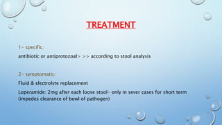 TREATMENT 
1- specific: 
antibiotic or antiprotozoal> >> according to stool analysis 
2- symptomatic: 
Fluid & electrolyte replacement 
Loperamide: 2mg after each loose stool- only in sever cases for short term 
(impedes clearance of bowl of pathogen) 
 