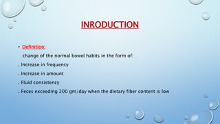 INRODUCTION 
• Definition: 
change of the normal bowel habits in the form of: 
. Increase in frequency 
. Increase in amount 
. Fluid consistency 
. Feces exceeding 200 gm/day when the dietary fiber content is low 
 
