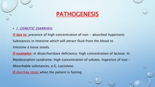 PATHOGENESIS 
• 1. OSMOTIC DIARRHEA: 
Ø due to: presence of high concentration of non - absorbed hypertonic 
Substances in intestine which will attract fluid from the blood to 
Intestine à loose stools. 
Ø examples: in disaccharidase deficiency: high concentration of lactose. In 
Malabsorption syndrome: high concentration of solutes. Ingestion of non - 
Absorbable substances, e.G. Lactulose. 
Ø diarrhea stops when the patient is fasting 
 