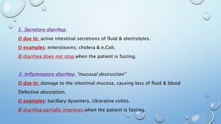 2. Secretory diarrhea: 
Ø due to: active intestinal secretions of fluid & electrolytes. 
Ø examples: enterotoxins; cholera & e.Coli. 
Ø diarrhea does not stop when the patient is fasting. 
3. Inflammatory diarrhea: "mucosal destruction" 
Ø due to: damage to the intestinal mucosa, causing loss of fluid & blood 
Defective absorption. 
Ø examples: bacillary dysentery. Ulcerative colitis. 
Ø diarrhea partially improves when the patient is fasting. 
 