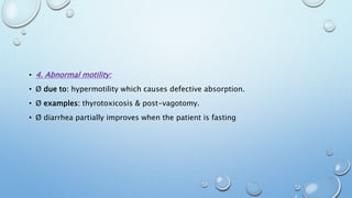 • 4. Abnormal motility: 
• Ø due to: hypermotility which causes defective absorption. 
• Ø examples: thyrotoxicosis & post-vagotomy. 
• Ø diarrhea partially improves when the patient is fasting 
 
