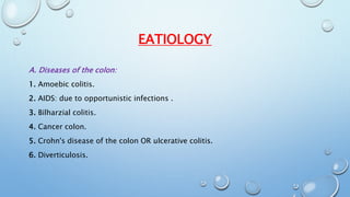EATIOLOGY 
A. Diseases of the colon: 
1. Amoebic colitis. 
2. AIDS: due to opportunistic infections . 
3. Bilharzial colitis. 
4. Cancer colon. 
5. Crohn's disease of the colon OR ulcerative colitis. 
6. Diverticulosis. 
 