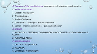 B. Diseases of the small intestine same causes of intestinal malabsorption. 
C. Endocrinal causes: 
1. Diabetic neuropathy. 
2. Thyrotoxicosis. 
3. Addison's disease. 
4. Gastrinoma: "zollinger - ellison syndrome." 
5. Verner - morrison syndrome: " pancreatic cholera“ 
D. DRUGS: 
1. ANTIBIOTICS: ESPECIALLY CLINDAMYCIN WHICH CAUSES PSEUDOMEMBRANOUS 
COLITIS 
2. PURGATIVE ABUSE. 
E. MISCELLANEOUS: 
1. OBSTRUCTIVE JAUNDICE. 
2. PELLAGRA. 
3. VITAMIN B12 DEFICIENCY. 
 