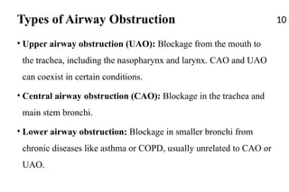 Types of Airway Obstruction
• Upper airway obstruction (UAO): Blockage from the mouth to
the trachea, including the nasopharynx and larynx. CAO and UAO
can coexist in certain conditions.
• Central airway obstruction (CAO): Blockage in the trachea and
main stem bronchi.
• Lower airway obstruction: Blockage in smaller bronchi from
chronic diseases like asthma or COPD, usually unrelated to CAO or
UAO.
10
 
