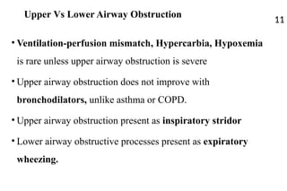 Upper Vs Lower Airway Obstruction
• Ventilation-perfusion mismatch, Hypercarbia, Hypoxemia
is rare unless upper airway obstruction is severe
• Upper airway obstruction does not improve with
bronchodilators, unlike asthma or COPD.
• Upper airway obstruction present as inspiratory stridor
• Lower airway obstructive processes present as expiratory
wheezing.
11
 