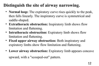 • Normal loop: The expiratory curve rises quickly to the peak,
then falls linearly. The inspiratory curve is symmetrical and
saddle-shaped.
• Extrathoracic obstruction: Inspiratory limb shows flow
limitation and flattening.
• Intrathoracic obstruction: Expiratory limb shows flow
limitation and flattening.
• Fixed upper airway obstruction: Both inspiratory and
expiratory limbs show flow limitation and flattening.
• Lower airway obstruction: Expiratory limb appears concave
upward, with a "scooped-out" pattern.
Distinguish the site of airway narrowing.
12
 