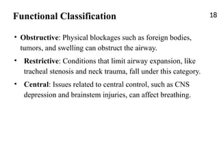 Functional Classification 18
• Obstructive: Physical blockages such as foreign bodies,
tumors, and swelling can obstruct the airway.
• Restrictive: Conditions that limit airway expansion, like
tracheal stenosis and neck trauma, fall under this category.
• Central: Issues related to central control, such as CNS
depression and brainstem injuries, can affect breathing.
 