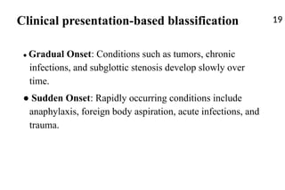 Clinical presentation-based blassification 19
● Gradual Onset: Conditions such as tumors, chronic
infections, and subglottic stenosis develop slowly over
time.
● Sudden Onset: Rapidly occurring conditions include
anaphylaxis, foreign body aspiration, acute infections, and
trauma.
 