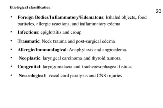 Etiological classification
20
• Foreign Bodies/Inflammatory/Edematous: Inhaled objects, food
particles, allergic reactions, and inflammatory edema.
• Infectious: epiglottitis and croup
• Traumatic: Neck trauma and post-surgical edema
• Allergic/Immunological: Anaphylaxis and angioedema.
• Neoplastic: laryngeal carcinoma and thyroid tumors.
• Congenital: laryngomalacia and tracheoesophageal fistula.
• Neurological: vocal cord paralysis and CNS injuries
 