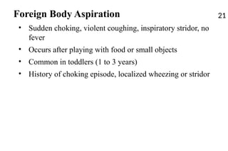 Foreign Body Aspiration
• Sudden choking, violent coughing, inspiratory stridor, no
fever
• Occurs after playing with food or small objects
• Common in toddlers (1 to 3 years)
• History of choking episode, localized wheezing or stridor
21
 