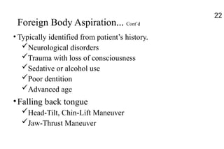 Foreign Body Aspiration... Cont’d
• Typically identified from patient’s history.
Neurological disorders
Trauma with loss of consciousness
Sedative or alcohol use
Poor dentition
Advanced age
•Falling back tongue
Head-Tilt, Chin-Lift Maneuver
Jaw-Thrust Maneuver
22
 