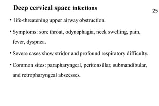 Deep cervical space infections
• life-threatening upper airway obstruction.
• Symptoms: sore throat, odynophagia, neck swelling, pain,
fever, dyspnea.
• Severe cases show stridor and profound respiratory difficulty.
• Common sites: parapharyngeal, peritonsillar, submandibular,
and retropharyngeal abscesses.
25
 