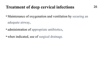 Treatment of deep cervical infections
• Maintenance of oxygenation and ventilation by securing an
adequate airway,
• administration of appropriate antibiotics,
• when indicated, use of surgical drainage.
26
 