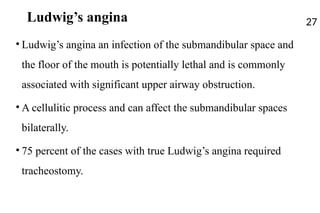 Ludwig’s angina
• Ludwig’s angina an infection of the submandibular space and
the floor of the mouth is potentially lethal and is commonly
associated with significant upper airway obstruction.
• A cellulitic process and can affect the submandibular spaces
bilaterally.
• 75 percent of the cases with true Ludwig’s angina required
tracheostomy.
27
 