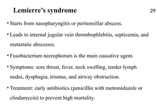 Lemierre’s syndrome
• Starts from nasopharyngitis or peritonsillar abscess.
• Leads to internal jugular vein thrombophlebitis, septicemia, and
metastatic abscesses.
• Fusobacterium necrophorum is the main causative agent.
• Symptoms: sore throat, fever, neck swelling, tender lymph
nodes, dysphagia, trismus, and airway obstruction.
• Treatment: early antibiotics (penicillin with metronidazole or
clindamycin) to prevent high mortality.
29
 