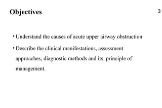 Objectives
• Understand the causes of acute upper airway obstruction
• Describe the clinical manifestations, assessment
approaches, diagnostic methods and its principle of
management.
3
 