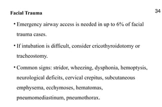 Facial Trauma
• Emergency airway access is needed in up to 6% of facial
trauma cases.
• If intubation is difficult, consider cricothyroidotomy or
tracheostomy.
• Common signs: stridor, wheezing, dysphonia, hemoptysis,
neurological deficits, cervical crepitus, subcutaneous
emphysema, ecchymoses, hematomas,
pneumomediastinum, pneumothorax.
34
 