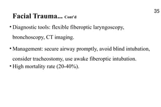 Facial Trauma... Cont’d
• Diagnostic tools: flexible fiberoptic laryngoscopy,
bronchoscopy, CT imaging.
• Management: secure airway promptly, avoid blind intubation,
consider tracheostomy, use awake fiberoptic intubation.
• High mortality rate (20-40%).
35
 