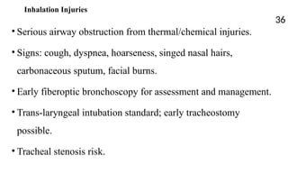 Inhalation Injuries
• Serious airway obstruction from thermal/chemical injuries.
• Signs: cough, dyspnea, hoarseness, singed nasal hairs,
carbonaceous sputum, facial burns.
• Early fiberoptic bronchoscopy for assessment and management.
• Trans-laryngeal intubation standard; early tracheostomy
possible.
• Tracheal stenosis risk.
36
 