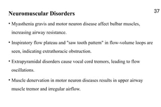 Neuromuscular Disorders
• Myasthenia gravis and motor neuron disease affect bulbar muscles,
increasing airway resistance.
• Inspiratory flow plateau and "saw tooth pattern" in flow-volume loops are
seen, indicating extrathoracic obstruction.
• Extrapyramidal disorders cause vocal cord tremors, leading to flow
oscillations.
• Muscle denervation in motor neuron diseases results in upper airway
muscle tremor and irregular airflow.
37
 