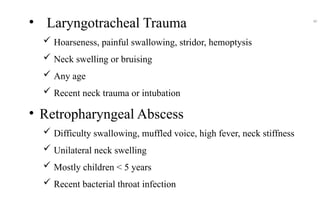• Laryngotracheal Trauma
 Hoarseness, painful swallowing, stridor, hemoptysis
 Neck swelling or bruising
 Any age
 Recent neck trauma or intubation
• Retropharyngeal Abscess
 Difficulty swallowing, muffled voice, high fever, neck stiffness
 Unilateral neck swelling
 Mostly children < 5 years
 Recent bacterial throat infection
40
 