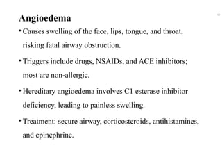 Angioedema
• Causes swelling of the face, lips, tongue, and throat,
risking fatal airway obstruction.
• Triggers include drugs, NSAIDs, and ACE inhibitors;
most are non-allergic.
• Hereditary angioedema involves C1 esterase inhibitor
deficiency, leading to painless swelling.
• Treatment: secure airway, corticosteroids, antihistamines,
and epinephrine.
42
 