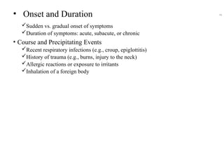 • Onset and Duration
Sudden vs. gradual onset of symptoms
Duration of symptoms: acute, subacute, or chronic
• Course and Precipitating Events
Recent respiratory infections (e.g., croup, epiglottitis)
History of trauma (e.g., burns, injury to the neck)
Allergic reactions or exposure to irritants
Inhalation of a foreign body
44
 