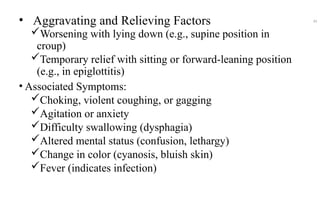 • Aggravating and Relieving Factors
Worsening with lying down (e.g., supine position in
croup)
Temporary relief with sitting or forward-leaning position
(e.g., in epiglottitis)
• Associated Symptoms:
Choking, violent coughing, or gagging
Agitation or anxiety
Difficulty swallowing (dysphagia)
Altered mental status (confusion, lethargy)
Change in color (cyanosis, bluish skin)
Fever (indicates infection)
45
 