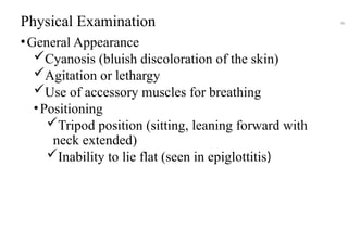 Physical Examination
•General Appearance
Cyanosis (bluish discoloration of the skin)
Agitation or lethargy
Use of accessory muscles for breathing
•Positioning
Tripod position (sitting, leaning forward with
neck extended)
Inability to lie flat (seen in epiglottitis)
46
 