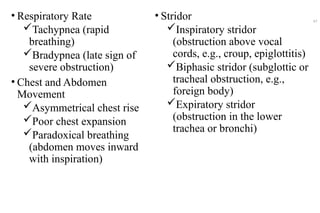 • Respiratory Rate
Tachypnea (rapid
breathing)
Bradypnea (late sign of
severe obstruction)
• Chest and Abdomen
Movement
Asymmetrical chest rise
Poor chest expansion
Paradoxical breathing
(abdomen moves inward
with inspiration)
• Stridor
Inspiratory stridor
(obstruction above vocal
cords, e.g., croup, epiglottitis)
Biphasic stridor (subglottic or
tracheal obstruction, e.g.,
foreign body)
Expiratory stridor
(obstruction in the lower
trachea or bronchi)
47
 