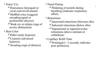 • Voice/ Cry
Hoarseness (laryngeal or
vocal cord involvement)
Muffled voice (suggests
retropharyngeal or
peritonsillar abscess)
Weak cry in infants (sign of
severe obstruction)
• Skin Color
Pallor (early hypoxia)
Cyanosis (advanced
hypoxia)
Sweating (sign of distress)
• Nasal Flaring
Widening of nostrils during
breathing (indicates respiratory
effort)
• Retractions
Intercostal retractions (between ribs)
Subcostal retractions (below ribs)
Suprasternal or supraclavicular
retractions (above sternum or
collarbone)
• Capillary Refill Time
Prolonged (> 3 seconds, indicates
poor perfusion)
48
 