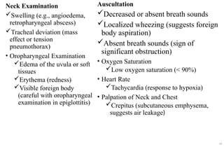 Neck Examination
Swelling (e.g., angioedema,
retropharyngeal abscess)
Tracheal deviation (mass
effect or tension
pneumothorax)
• Oropharyngeal Examination
Edema of the uvula or soft
tissues
Erythema (redness)
Visible foreign body
(careful with oropharyngeal
examination in epiglottitis)
Auscultation
Decreased or absent breath sounds
Localized wheezing (suggests foreign
body aspiration)
Absent breath sounds (sign of
significant obstruction)
• Oxygen Saturation
Low oxygen saturation (< 90%)
• Heart Rate
Tachycardia (response to hypoxia)
• Palpation of Neck and Chest
Crepitus (subcutaneous emphysema,
suggests air leakage)
49
 