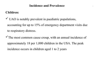Incidence and Prevalence
Children:
 UAO is notably prevalent in paediatric populations,
accounting for up to 15% of emergency department visits due
to respiratory distress.
The most common cause croup, with an annual incidence of
approximately 18 per 1,000 children in the USA. The peak
incidence occurs in children aged 1 to 2 years
5
 