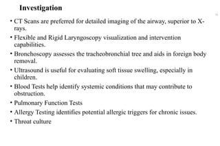 Investigation
• CT Scans are preferred for detailed imaging of the airway, superior to X-
rays.
• Flexible and Rigid Laryngoscopy visualization and intervention
capabilities.
• Bronchoscopy assesses the tracheobronchial tree and aids in foreign body
removal.
• Ultrasound is useful for evaluating soft tissue swelling, especially in
children.
• Blood Tests help identify systemic conditions that may contribute to
obstruction.
• Pulmonary Function Tests
• Allergy Testing identifies potential allergic triggers for chronic issues.
• Throat culture
52
 
