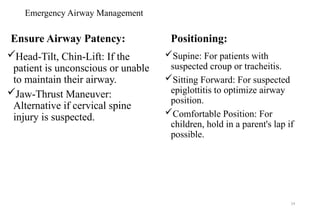 Emergency Airway Management
Ensure Airway Patency:
Head-Tilt, Chin-Lift: If the
patient is unconscious or unable
to maintain their airway.
Jaw-Thrust Maneuver:
Alternative if cervical spine
injury is suspected.
Positioning:
Supine: For patients with
suspected croup or tracheitis.
Sitting Forward: For suspected
epiglottitis to optimize airway
position.
Comfortable Position: For
children, hold in a parent's lap if
possible.
54
 